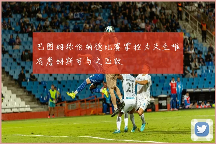 巴图姆称伦纳德比赛掌控力天生唯有詹姆斯可与之匹敌