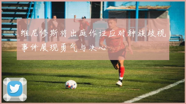 维尼修斯将出庭作证应对种族歧视事件展现勇气与决心