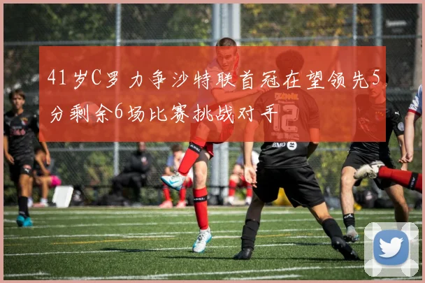 41岁C罗力争沙特联首冠在望领先5分剩余6场比赛挑战对手