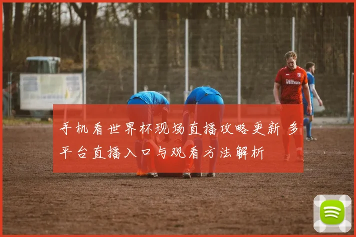 手机看世界杯现场直播攻略更新 多平台直播入口与观看方法解析
