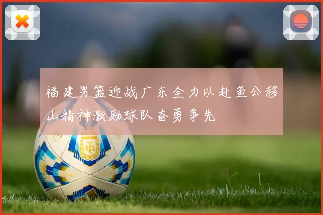 福建男篮迎战广东全力以赴鱼公移山精神激励球队奋勇争先