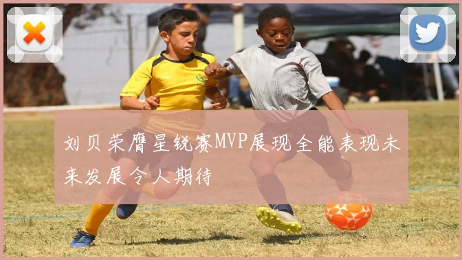 刘贝荣膺星锐赛MVP展现全能表现未来发展令人期待