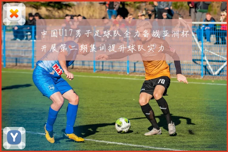 中国U17男子足球队全力备战亚洲杯开展第二期集训提升球队实力