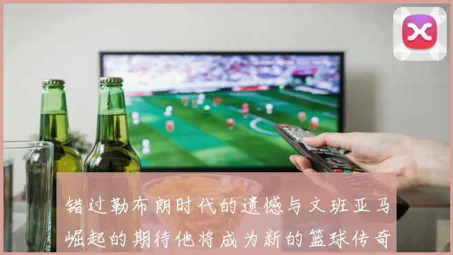 错过勒布朗时代的遗憾与文班亚马崛起的期待他将成为新的篮球传奇
