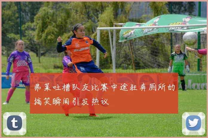 弗莱吐槽队友比赛中途狂奔厕所的搞笑瞬间引发热议