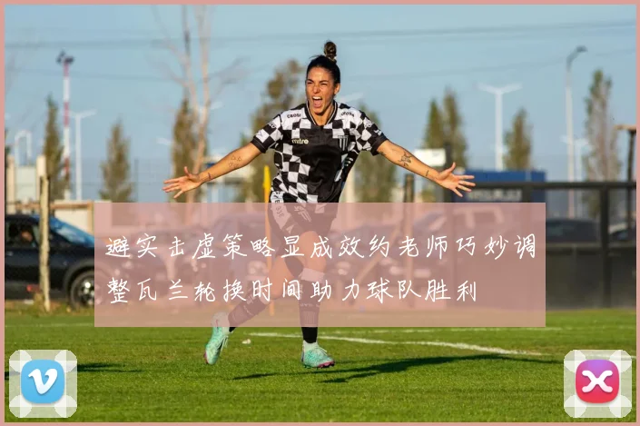 避实击虚策略显成效约老师巧妙调整瓦兰轮换时间助力球队胜利