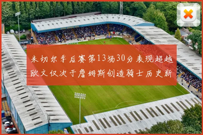 米切尔季后赛第13场30分表现超越欧文仅次于詹姆斯创造骑士历史新纪录