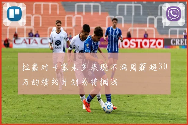 拉爵对卡塞米罗表现不满周薪超30万的续约计划或将搁浅