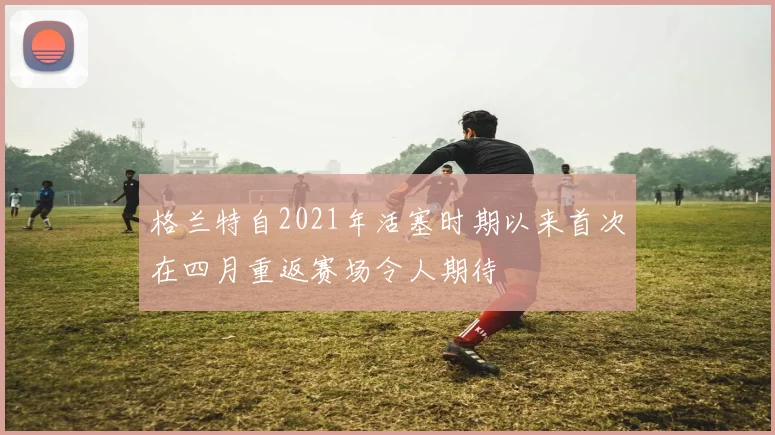 格兰特自2021年活塞时期以来首次在四月重返赛场令人期待