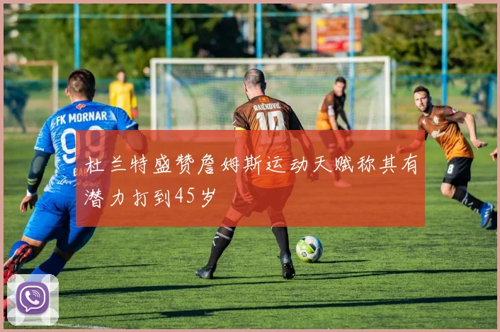 杜兰特盛赞詹姆斯运动天赋称其有潜力打到45岁