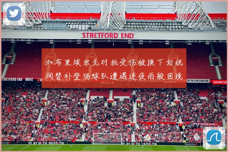 加布里埃尔无对抗受伤被换下刘祝润替补登场球队遭遇连夜雨般困境