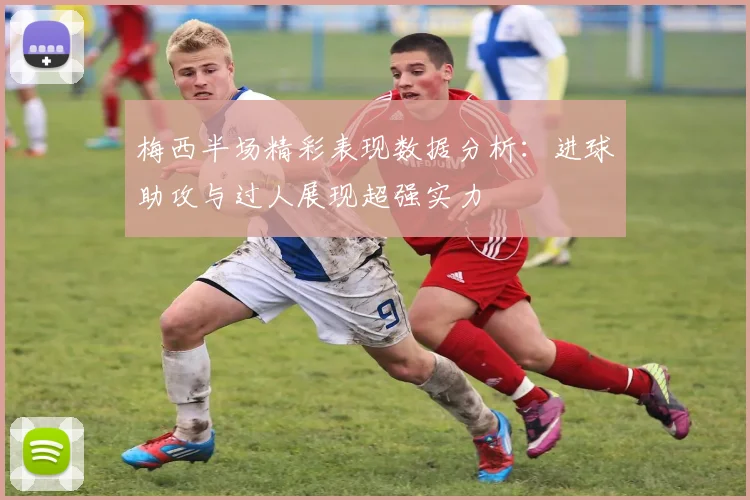 梅西半场精彩表现数据分析：进球助攻与过人展现超强实力