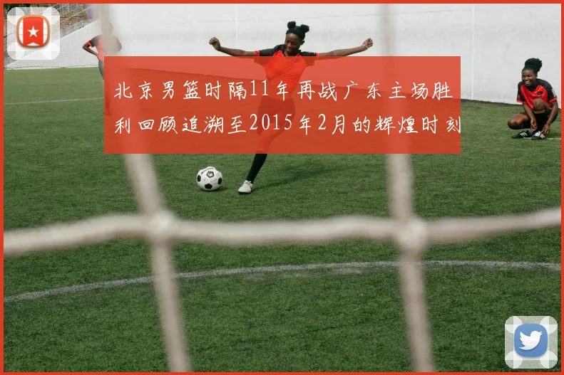 北京男篮时隔11年再战广东主场胜利回顾追溯至2015年2月的辉煌时刻