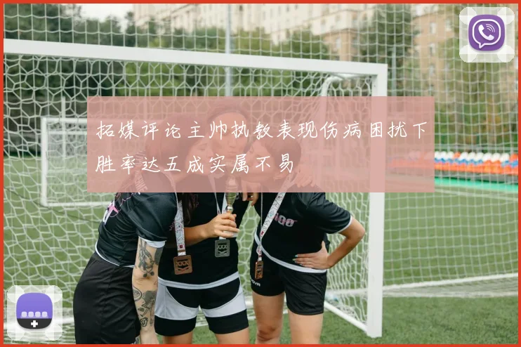 拓媒评论主帅执教表现伤病困扰下胜率达五成实属不易