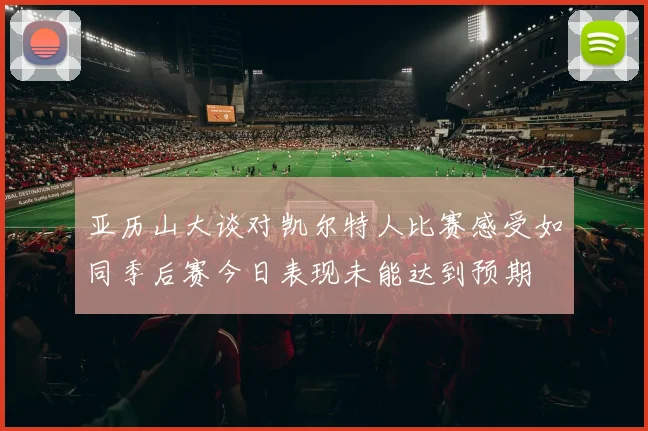 亚历山大谈对凯尔特人比赛感受如同季后赛今日表现未能达到预期