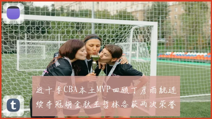 近十季CBA本土MVP回顾丁彦雨航连续夺冠胡金秋王哲林各获两次荣誉易建联依旧在列
