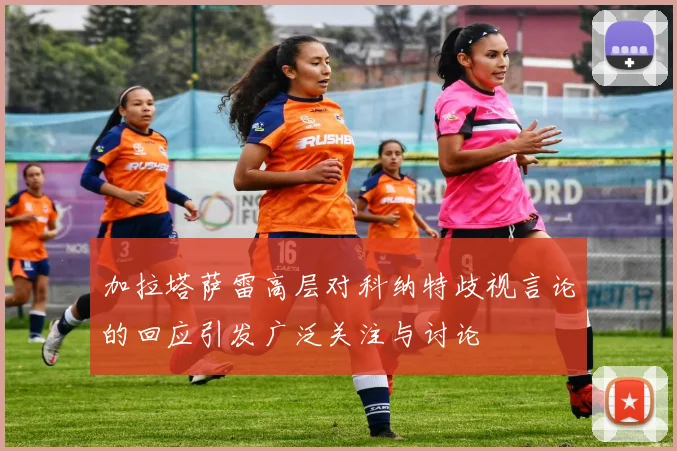 加拉塔萨雷高层对科纳特歧视言论的回应引发广泛关注与讨论