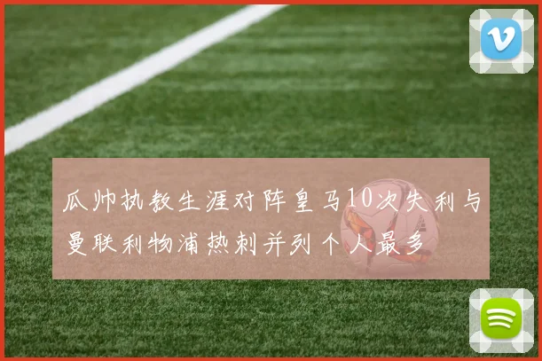 瓜帅执教生涯对阵皇马10次失利与曼联利物浦热刺并列个人最多