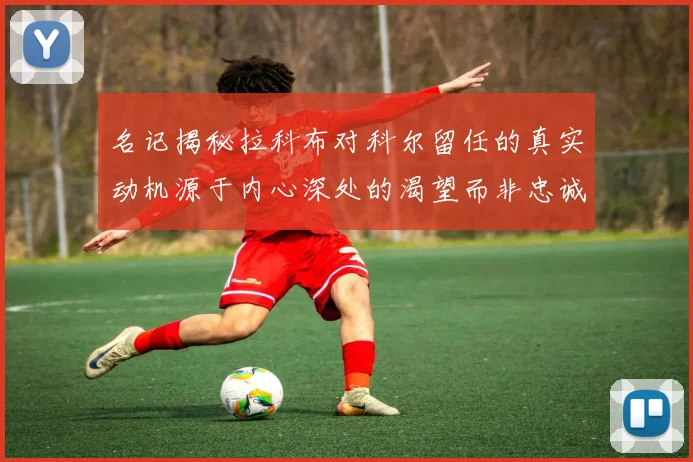名记揭秘拉科布对科尔留任的真实动机源于内心深处的渴望而非忠诚