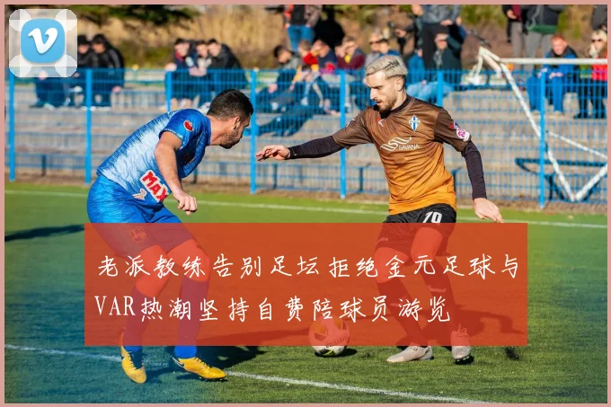 老派教练告别足坛拒绝金元足球与VAR热潮坚持自费陪球员游览