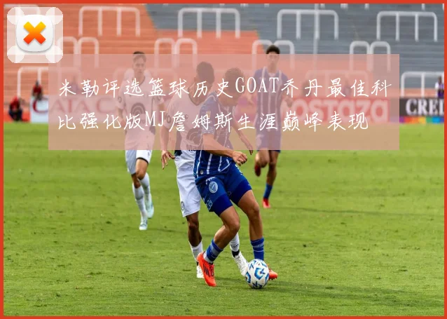 米勒评选篮球历史GOAT乔丹最佳科比强化版MJ詹姆斯生涯巅峰表现