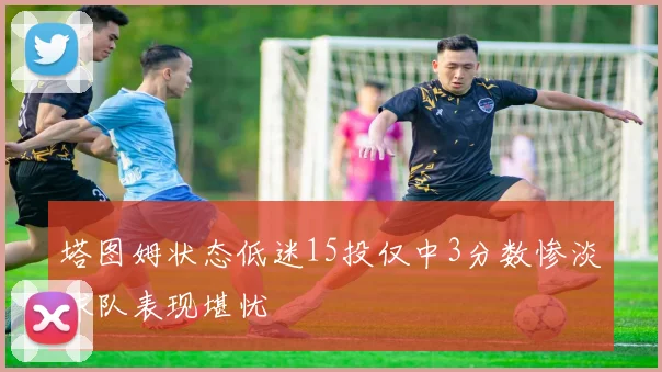 塔图姆状态低迷15投仅中3分数惨淡球队表现堪忧