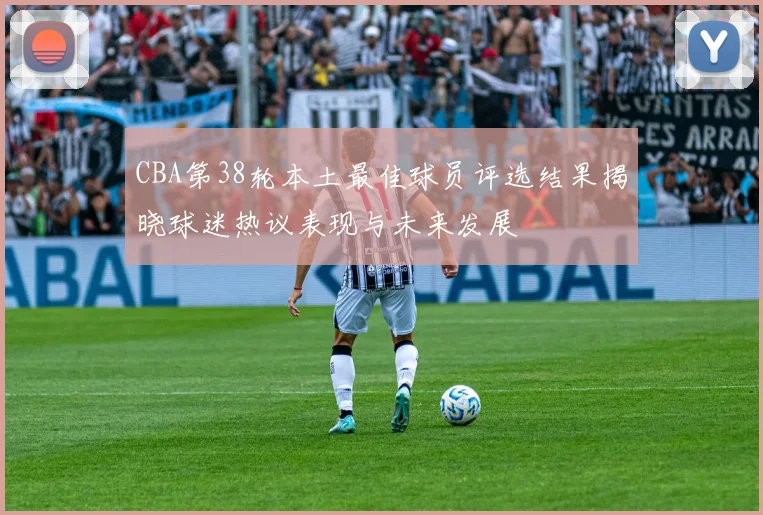 CBA第38轮本土最佳球员评选结果揭晓球迷热议表现与未来发展