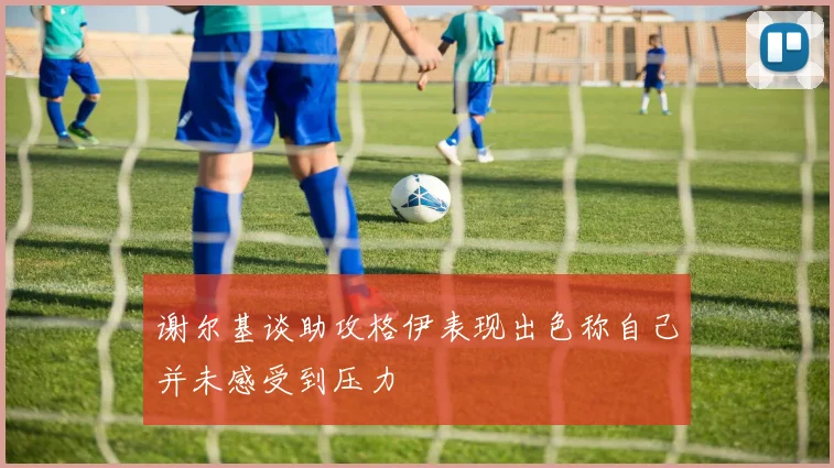 谢尔基谈助攻格伊表现出色称自己并未感受到压力
