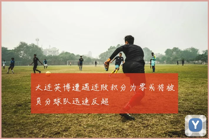 大连英博遭遇连败积分为零或将被负分球队迅速反超