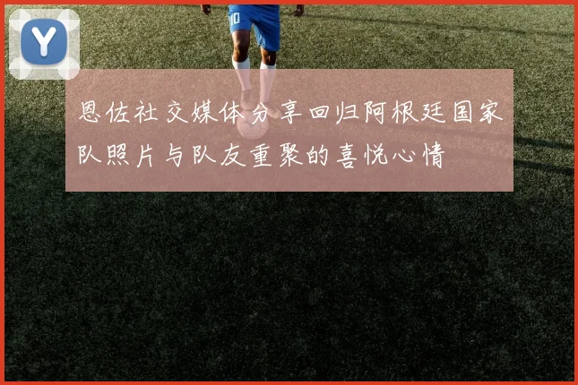 恩佐社交媒体分享回归阿根廷国家队照片与队友重聚的喜悦心情