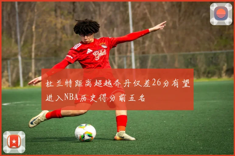 杜兰特距离超越乔丹仅差26分有望进入NBA历史得分前五名