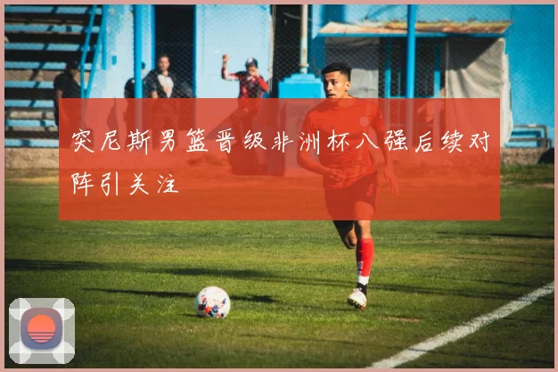 突尼斯男篮晋级非洲杯八强后续对阵引关注
