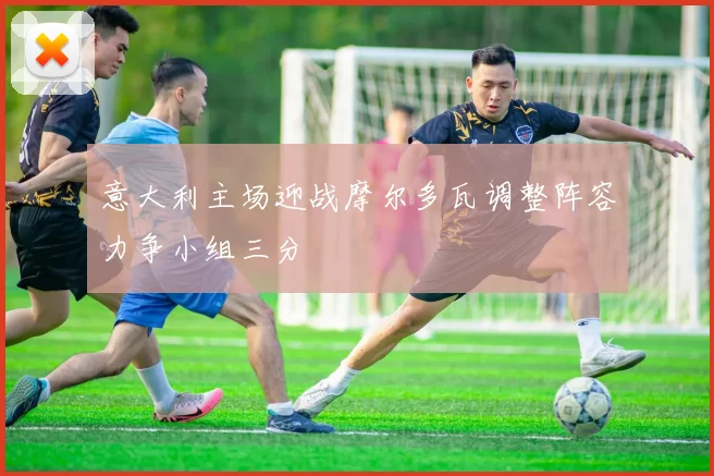 意大利主场迎战摩尔多瓦调整阵容力争小组三分