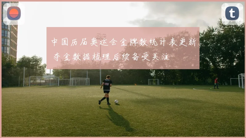 中国历届奥运会金牌数统计表更新 夺金数据梳理后续备受关注