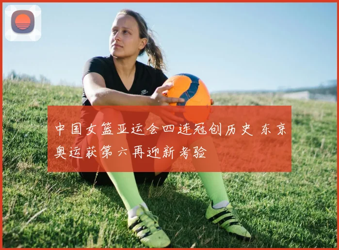 中国女篮亚运会四连冠创历史 东京奥运获第六再迎新考验
