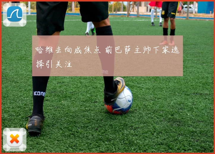 哈维去向成焦点 前巴萨主帅下家选择引关注