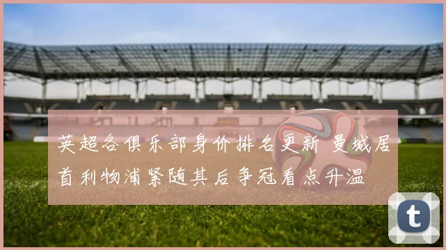 英超各俱乐部身价排名更新 曼城居首利物浦紧随其后争冠看点升温