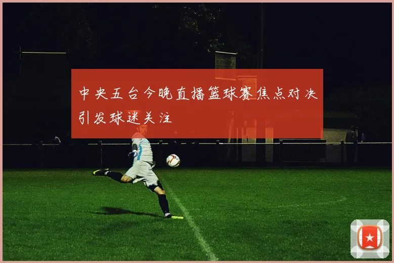 中央五台今晚直播篮球赛焦点对决引发球迷关注