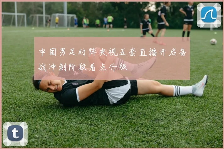 中国男足对阵央视五套直播开启备战冲刺阶段看点升级