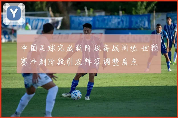 中国足球完成新阶段备战训练 世预赛冲刺阶段引发阵容调整看点