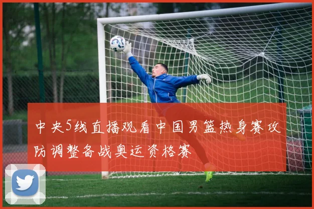 中央5线直播观看中国男篮热身赛攻防调整备战奥运资格赛