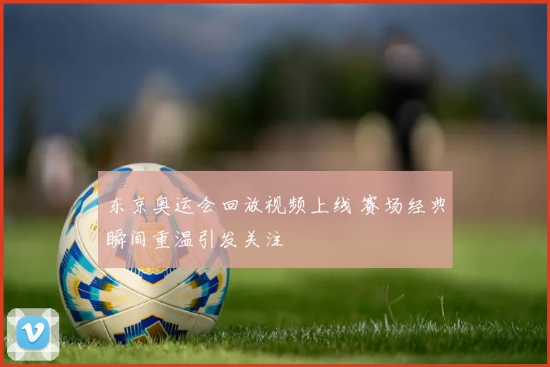 东京奥运会回放视频上线 赛场经典瞬间重温引发关注