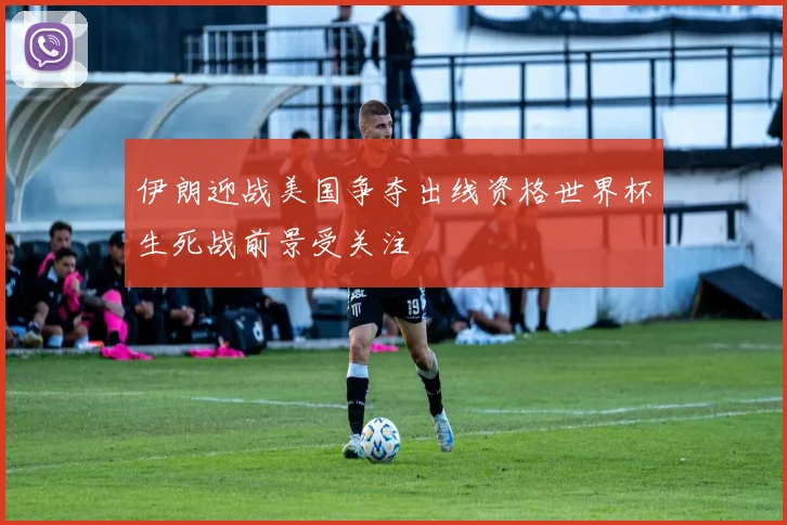 伊朗迎战美国争夺出线资格世界杯生死战前景受关注