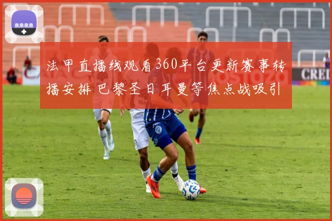 法甲直播线观看360平台更新赛事转播安排 巴黎圣日耳曼等焦点战吸引球迷关注