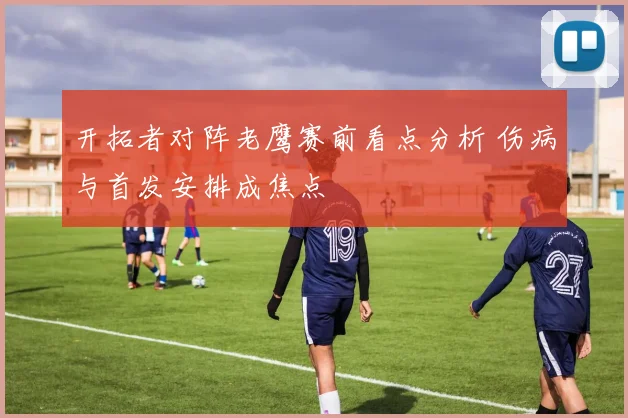 开拓者对阵老鹰赛前看点分析 伤病与首发安排成焦点