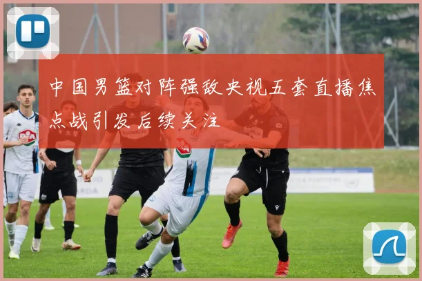 中国男篮对阵强敌央视五套直播焦点战引发后续关注