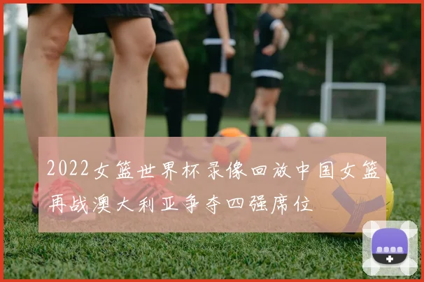 2022女篮世界杯录像回放中国女篮再战澳大利亚争夺四强席位