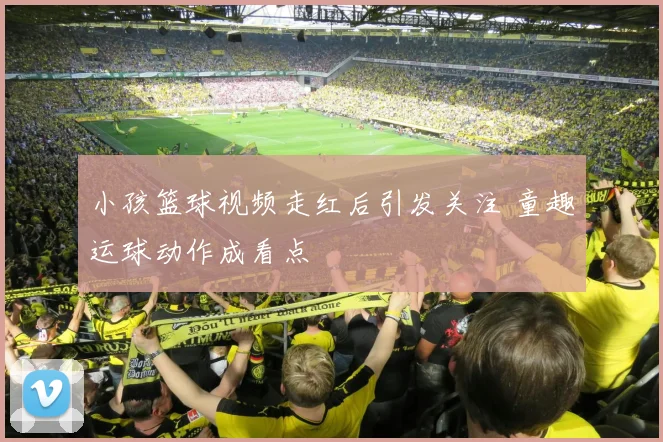 小孩篮球视频走红后引发关注 童趣运球动作成看点