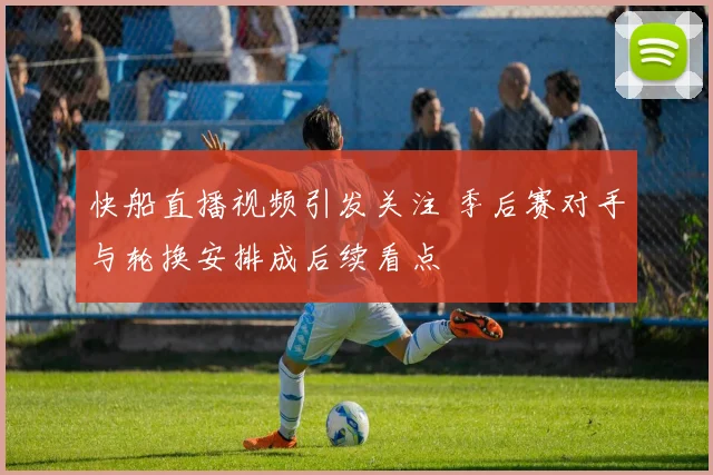 快船直播视频引发关注 季后赛对手与轮换安排成后续看点