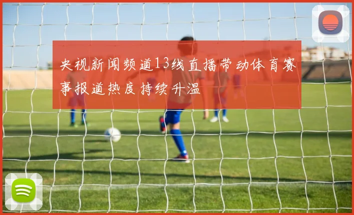 央视新闻频道13线直播带动体育赛事报道热度持续升温